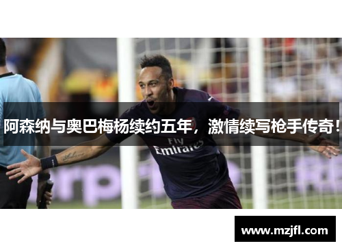 阿森纳与奥巴梅杨续约五年，激情续写枪手传奇！