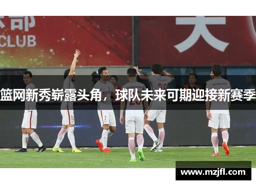 篮网新秀崭露头角，球队未来可期迎接新赛季