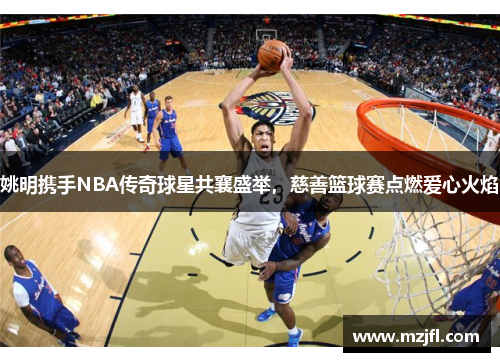 姚明携手NBA传奇球星共襄盛举，慈善篮球赛点燃爱心火焰