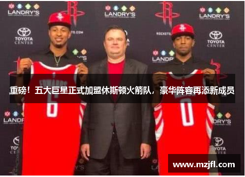 重磅！五大巨星正式加盟休斯顿火箭队，豪华阵容再添新成员